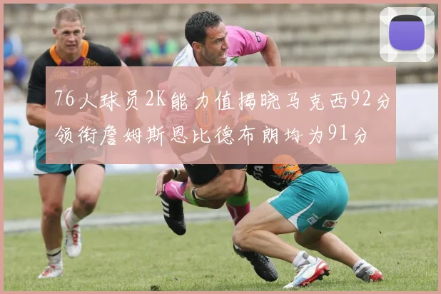 76人球员2K能力值揭晓马克西92分领衔詹姆斯恩比德布朗均为91分